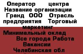 Оператор Call-центра › Название организации ­ Гранд, ООО › Отрасль предприятия ­ Торговый маркетинг › Минимальный оклад ­ 30 000 - Все города Работа » Вакансии   . Челябинская обл.,Златоуст г.